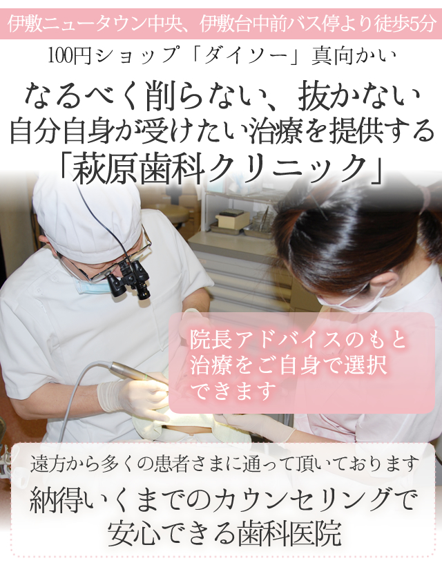 伊敷ニュータウン中央、
伊敷台中前バス停より徒歩5分
100円ショップ「ダイソー」真向かい
 
なるべく削らない、抜かない、自分自身が
受けたい治療を提供する「萩原歯科クリニック」
 
遠方から多くの患者さまに通って頂いております
ヘッド
 
納得いくまでのカウンセリングで安心できる歯科医院
 
　
 
院長アドバイスのもと治療をご自身で選択できます
 